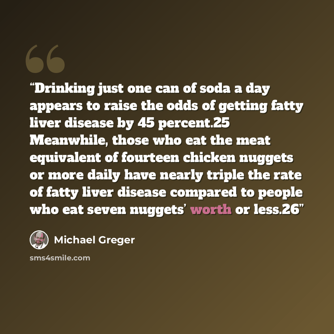 “Drinking just one can of soda a day appears to raise the odds of getting fatty liver disease by 45 percent.25 Meanwhile, those who eat the meat equivalent of fourteen chicken nuggets or more daily have nearly triple the rate of fatty liver disease compared to people who eat seven nuggets’ worth or…” quote by Michael Greger