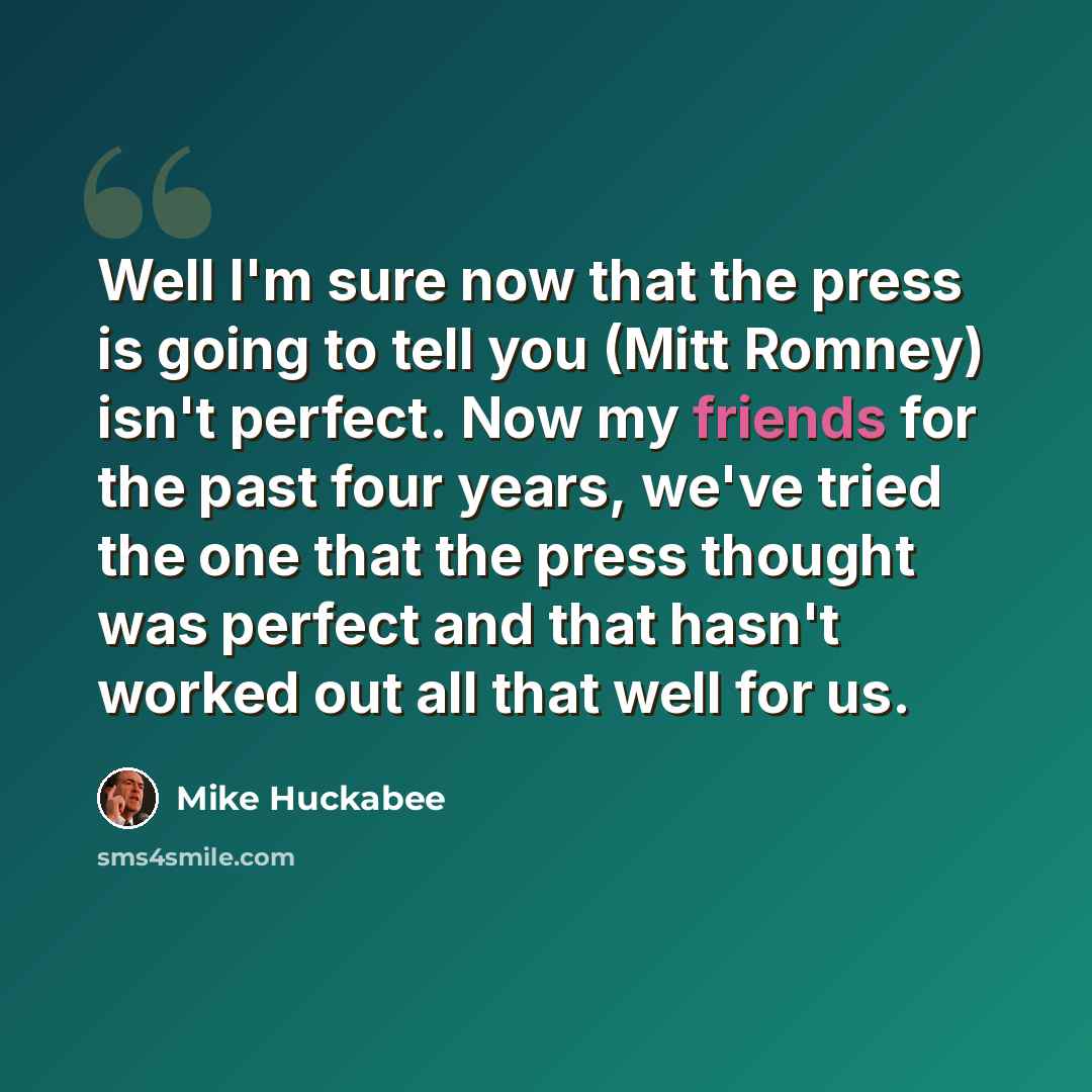 “Well I'm sure now that the press is going to tell you (Mitt Romney) isn't perfect. Now my friends for the past four years, we've tried the one that the press thought was perfect and that hasn't worked out all that well for us.” quote by Mike Huckabee