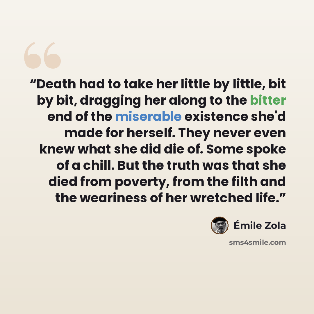 “Death had to take her little by little, bit by bit, dragging her along to the bitter end of the miserable existence she'd made for herself. They never even knew what she did die of. Some spoke of a chill. But the truth was that she died from poverty, from the filth and the weariness of her…” quote by Émile Zola