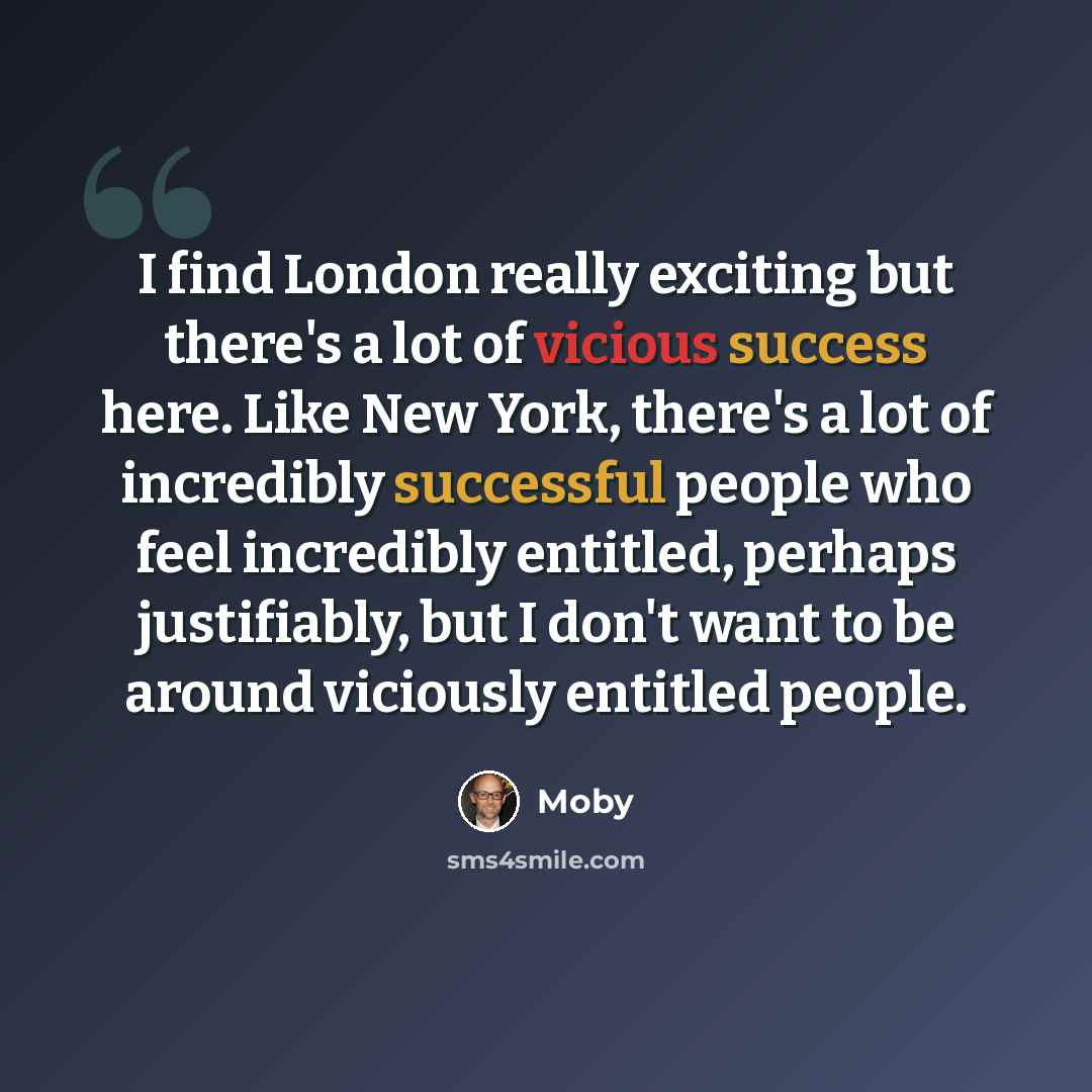 “I find London really exciting but there's a lot of vicious success here. Like New York, there's a lot of incredibly successful people who feel incredibly entitled, perhaps justifiably, but I don't want to be around viciously entitled people.” quote by Moby