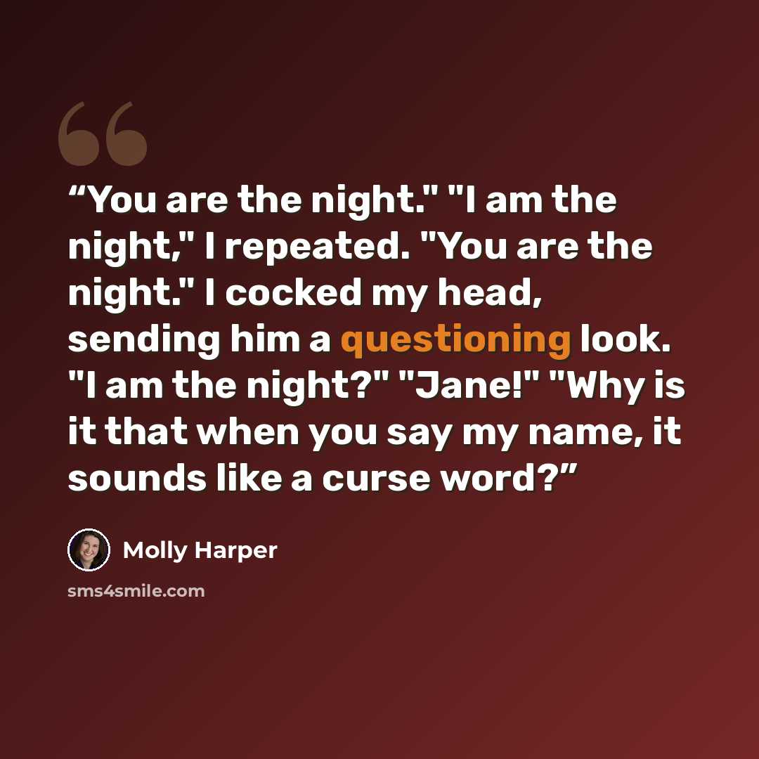 “You are the night." "I am the night," I repeated. "You are the night." I cocked my head, sending him a questioning look. "I am the night?" "Jane!" "Why is it that when you say my name, it sounds like a curse word?” quote by Molly Harper