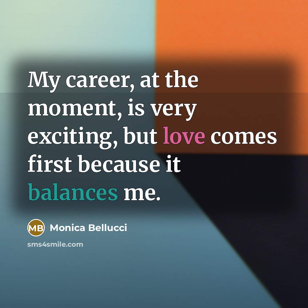 “My career, at the moment, is very exciting, but love comes first because it balances me.” quote by Monica Bellucci
