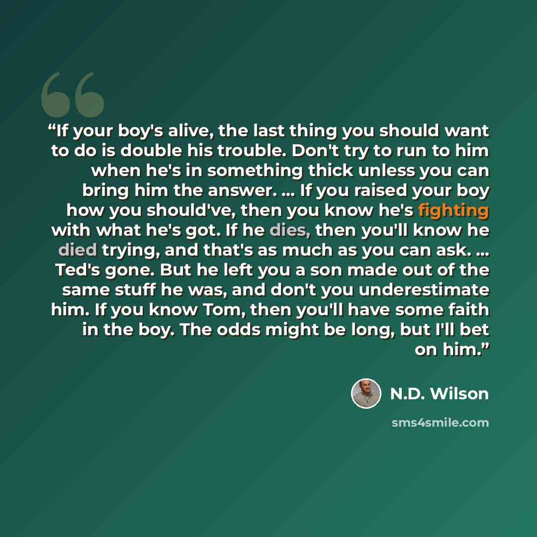 “If your boy's alive, the last thing you should want to do is double his trouble. Don't try to run to him when he's in something thick unless you can bring him the answer. ... If you raised your boy how you should've, then you know he's fighting with what he's got. If he dies, then you'll know he…” quote by N.D. Wilson