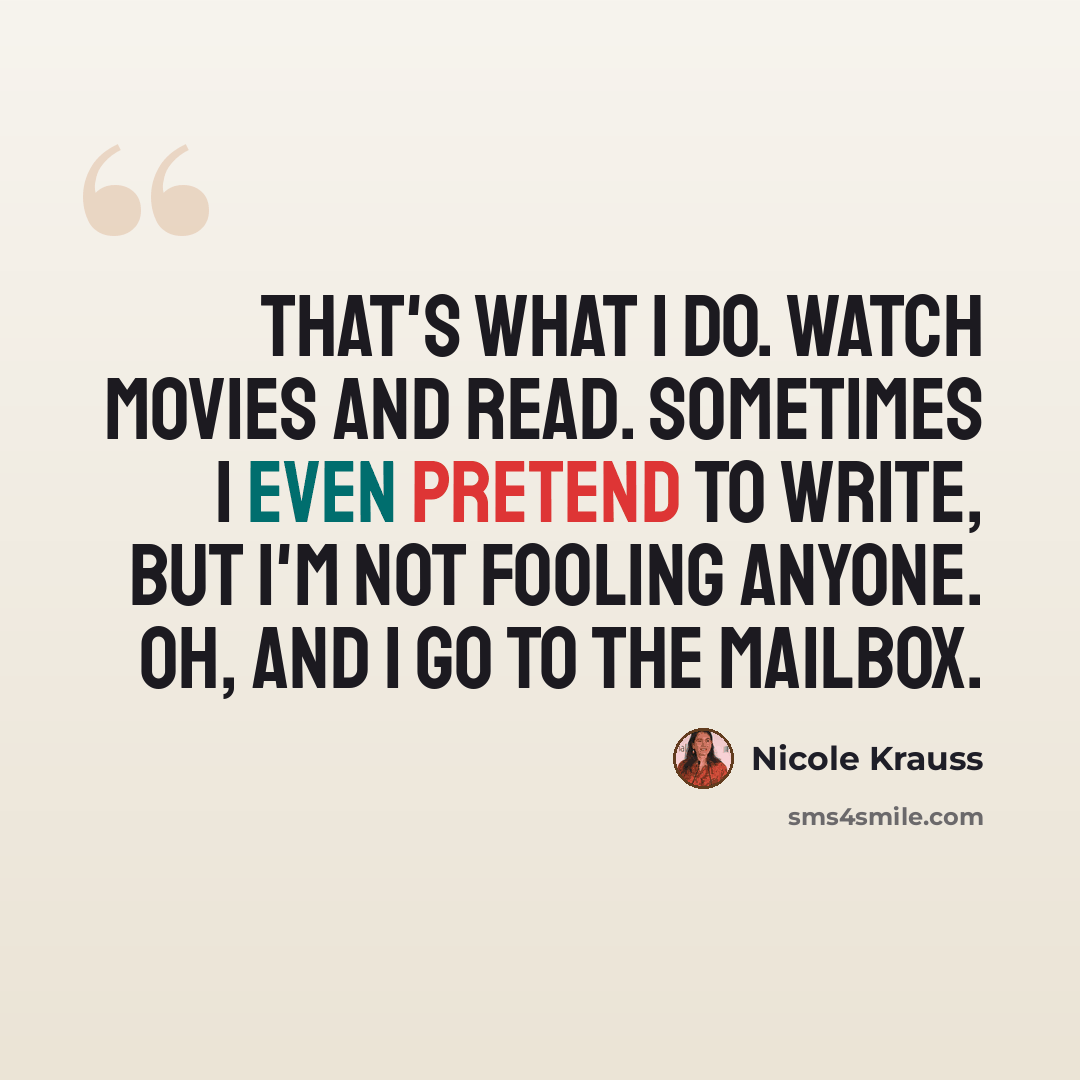 “That's what I do. Watch movies and read. Sometimes I even pretend to write, but I'm not fooling anyone. Oh, and I go to the mailbox.” quote by Nicole Krauss