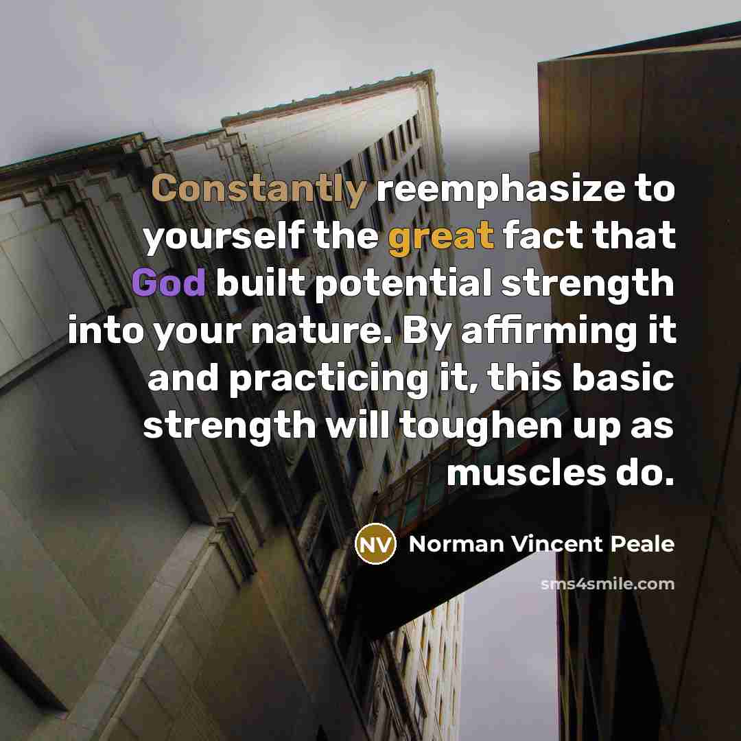 “Constantly reemphasize to yourself the great fact that God built potential strength into your nature. By affirming it and practicing it, this basic strength will toughen up as muscles do.” quote by Norman Vincent Peale