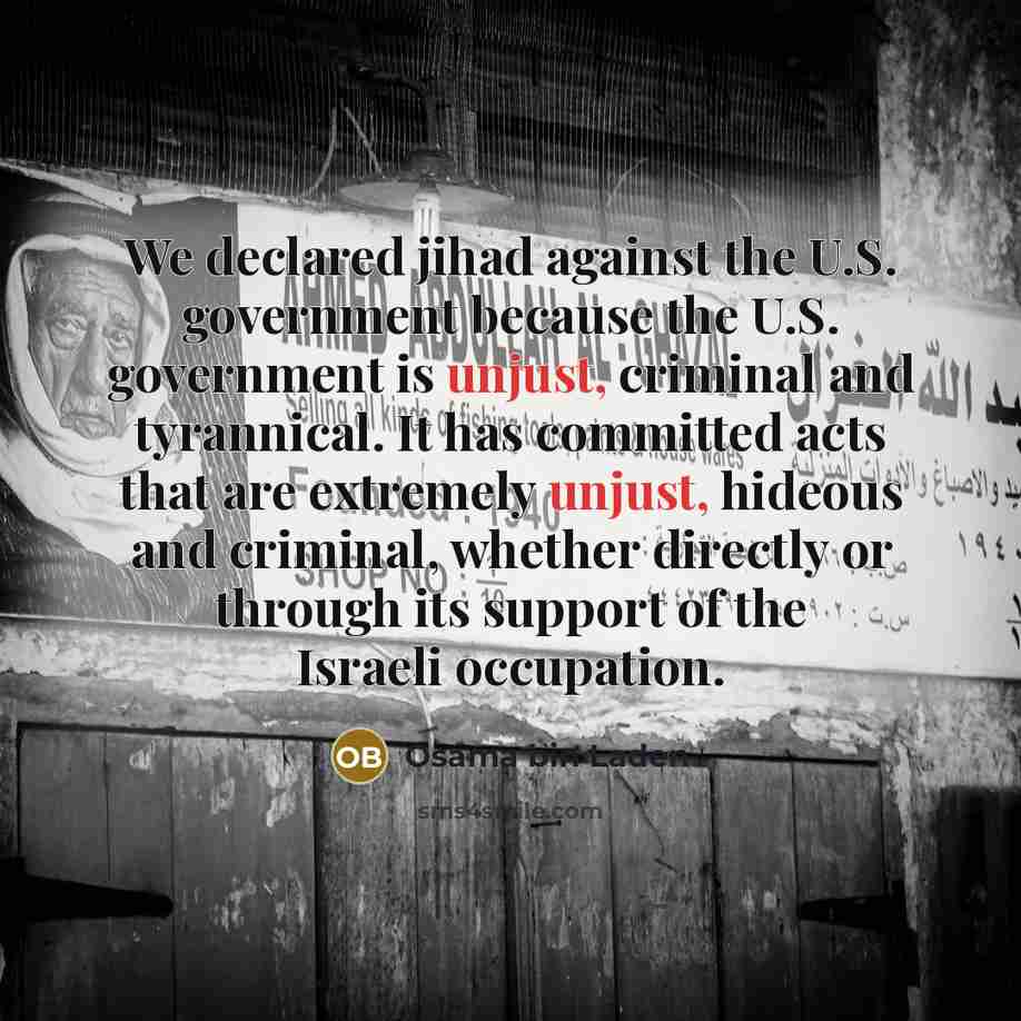 “We declared jihad against the U.S. government because the U.S. government is unjust, criminal and tyrannical. It has committed acts that are extremely unjust, hideous and criminal, whether directly or through its support of the Israeli occupation.” quote by Osama bin Laden