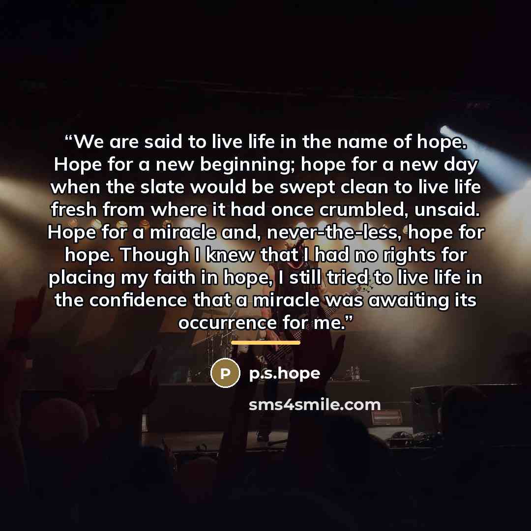 “We are said to live life in the name of hope. Hope for a new beginning; hope for a new day when the slate would be swept clean to live life fresh from where it had once crumbled, unsaid. Hope for a miracle and, never-the-less, hope for hope. Though I knew that I had no rights for placing my faith…” quote by P.s.hope