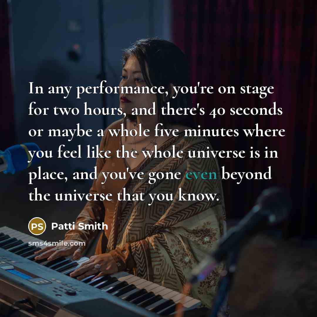 “In any performance, you're on stage for two hours, and there's 40 seconds or maybe a whole five minutes where you feel like the whole universe is in place, and you've gone even beyond the universe that you know.” quote by Patti Smith