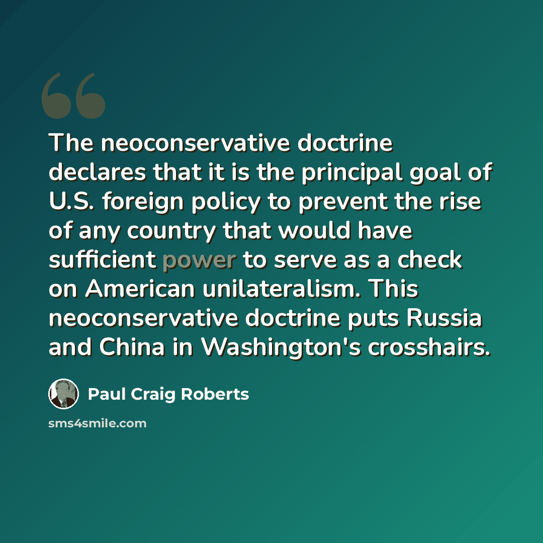 “The neoconservative doctrine declares that it is the principal goal of U.S. foreign policy to prevent the rise of any country that would have sufficient power to serve as a check on American unilateralism. This neoconservative doctrine puts Russia and China in Washington's crosshairs.” quote by Paul Craig Roberts