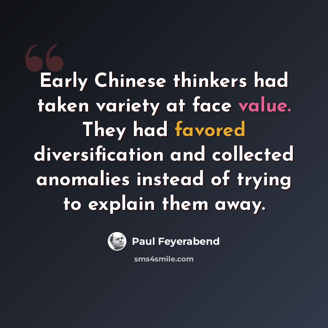 “Early Chinese thinkers had taken variety at face value. They had favored diversification and collected anomalies instead of trying to explain them away.” quote by Paul Feyerabend