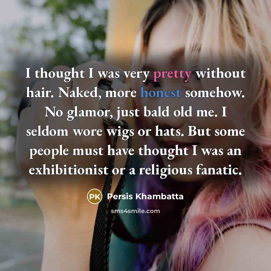 “I thought I was very pretty without hair. Naked, more honest somehow. No glamor, just bald old me. I seldom wore wigs or hats. But some people must have thought I was an exhibitionist or a religious fanatic.” quote by Persis Khambatta