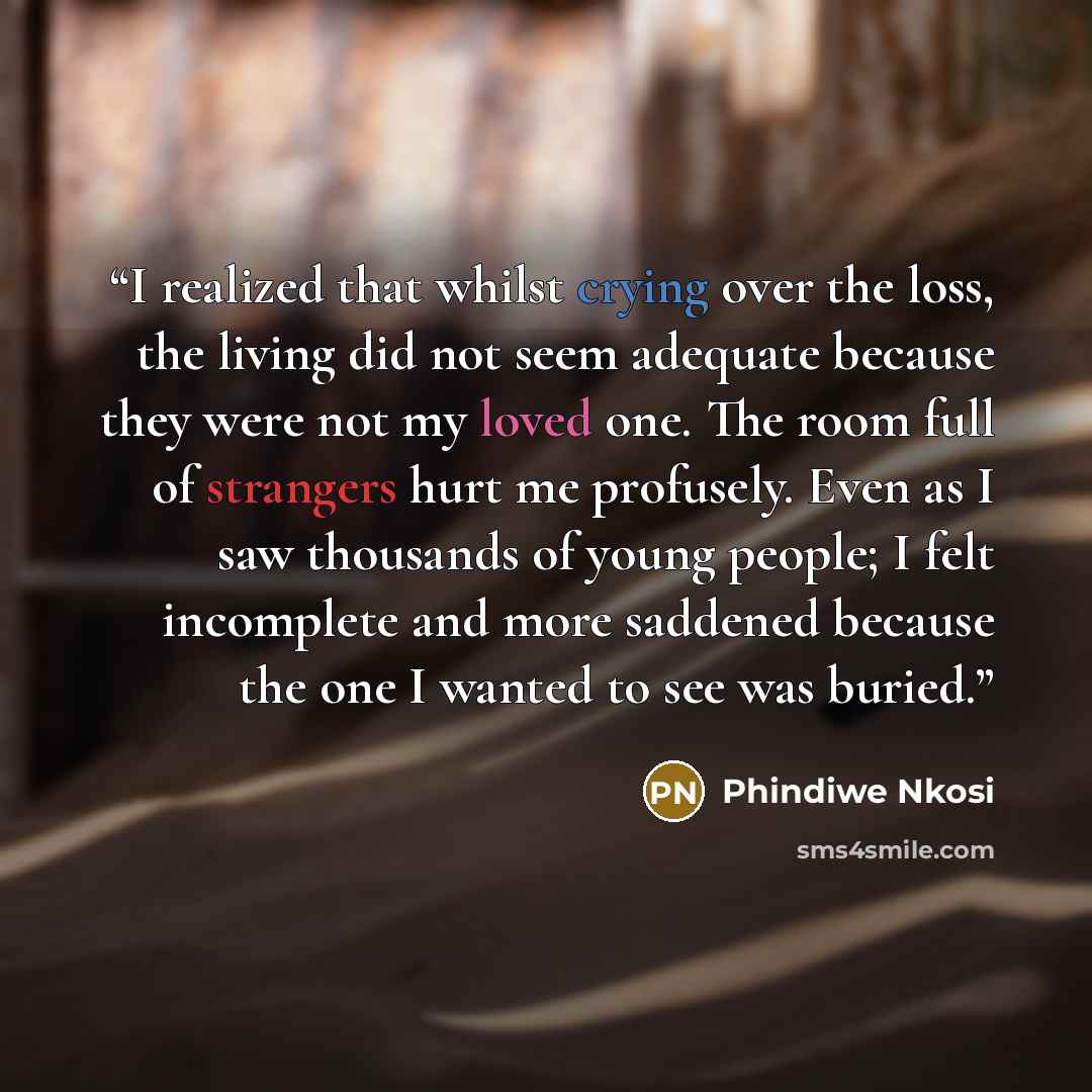 “I realized that whilst crying over the loss, the living did not seem adequate because they were not my loved one. The room full of strangers hurt me profusely. Even as I saw thousands of young people; I felt incomplete and more saddened because the one I wanted to see was buried.” quote by Phindiwe Nkosi