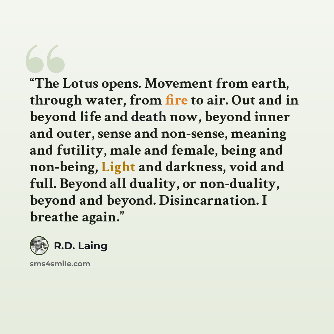 “The Lotus opens. Movement from earth, through water, from fire to air. Out and in beyond life and death now, beyond inner and outer, sense and non-sense, meaning and futility, male and female, being and non-being, Light and darkness, void and full. Beyond all duality, or non-duality, beyond and…” quote by R.D. Laing