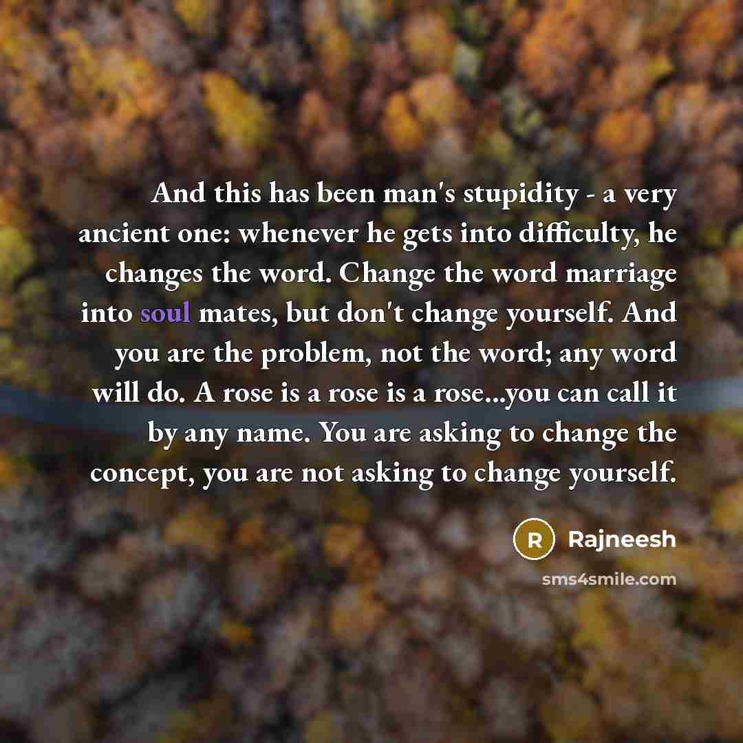 “And this has been man's stupidity - a very ancient one: whenever he gets into difficulty, he changes the word. Change the word marriage into soul mates, but don't change yourself. And you are the problem, not the word; any word will do. A rose is a rose is a rose...you can call it by any name. You…” quote by Rajneesh
