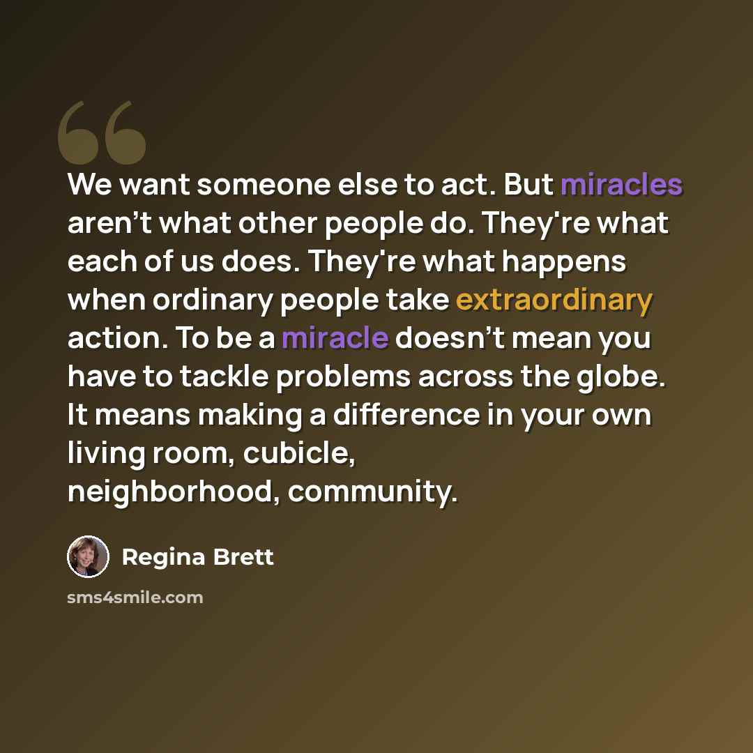 “We want someone else to act. But miracles aren't what other people do. They're what each of us does. They're what happens when ordinary people take extraordinary action. To be a miracle doesn't mean you have to tackle problems across the globe. It means making a difference in your own living room…” quote by Regina Brett