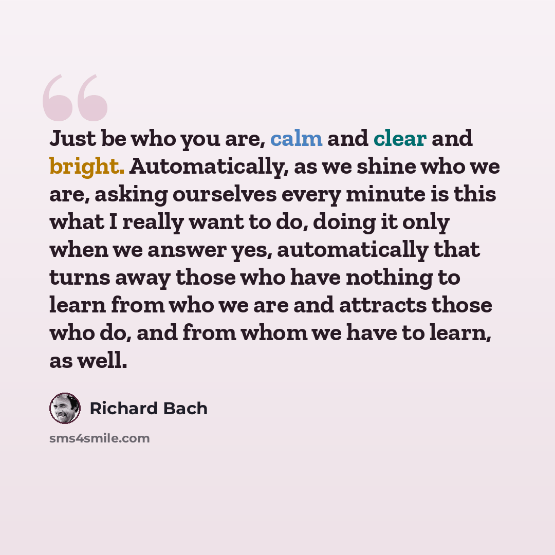 “Just be who you are, calm and clear and bright. Automatically, as we shine who we are, asking ourselves every minute is this what I really want to do, doing it only when we answer yes, automatically that turns away those who have nothing to learn from who we are and attracts those who do, and from…” quote by Richard Bach