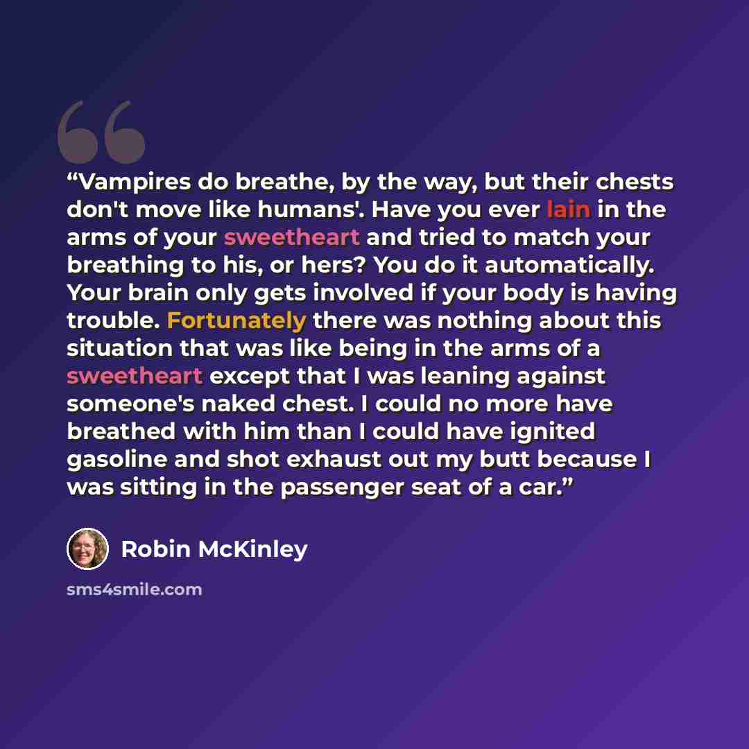 “Vampires do breathe, by the way, but their chests don't move like humans'. Have you ever lain in the arms of your sweetheart and tried to match your breathing to his, or hers? You do it automatically. Your brain only gets involved if your body is having trouble. Fortunately there was nothing about…” quote by Robin McKinley