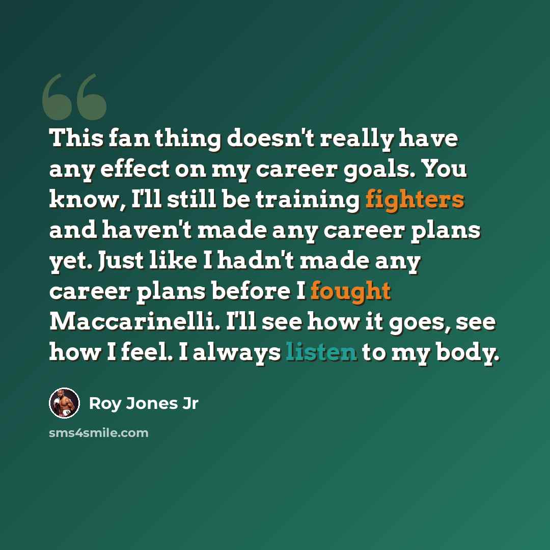 “This fan thing doesn't really have any effect on my career goals. You know, I'll still be training fighters and haven't made any career plans yet. Just like I hadn't made any career plans before I fought Maccarinelli. I'll see how it goes, see how I feel. I always listen to my body.” quote by Roy Jones Jr