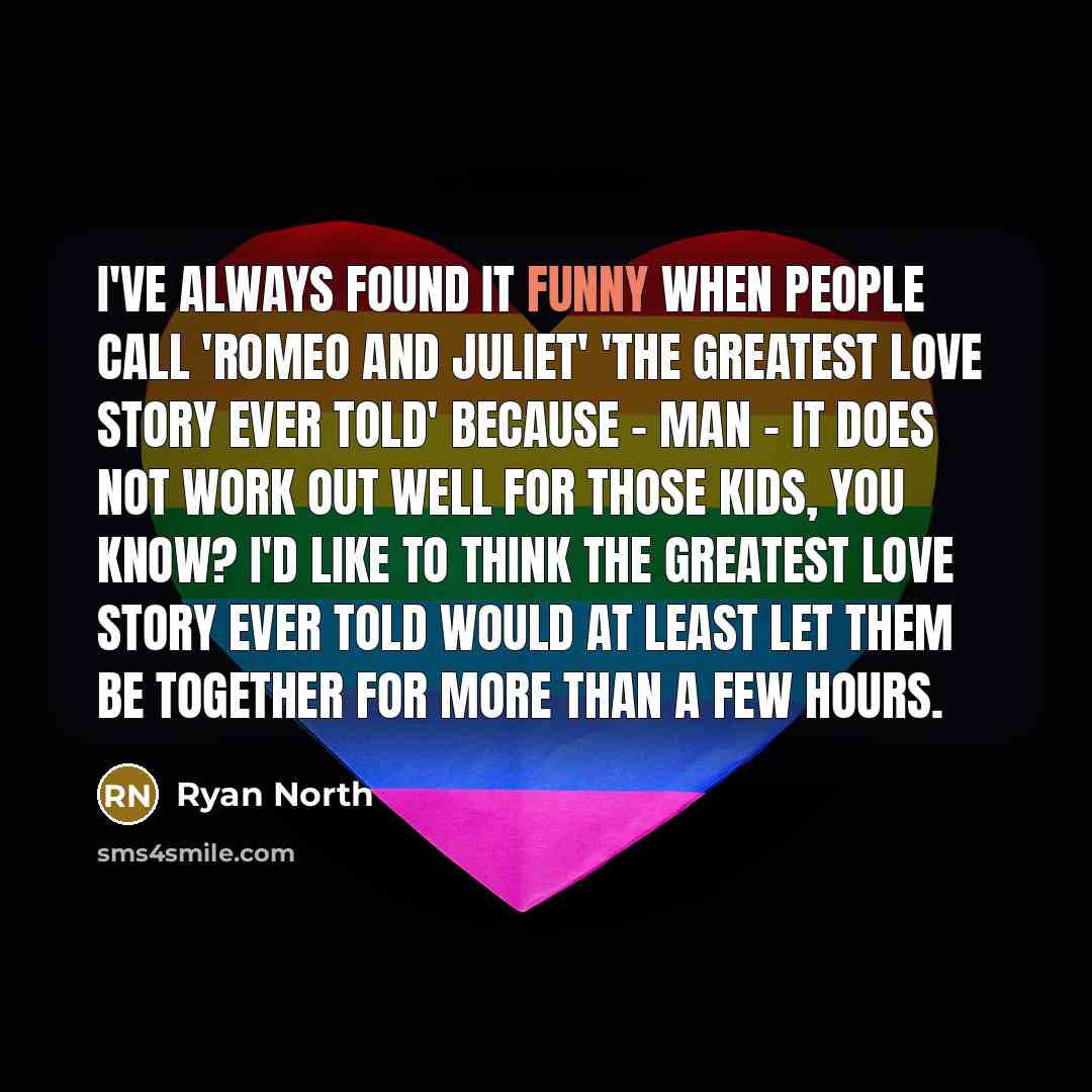 “I've always found it funny when people call 'Romeo and Juliet' 'the greatest love story ever told' because - man - it does not work out well for those kids, you know? I'd like to think the greatest love story ever told would at least let them be together for more than a few hours.” quote by Ryan North