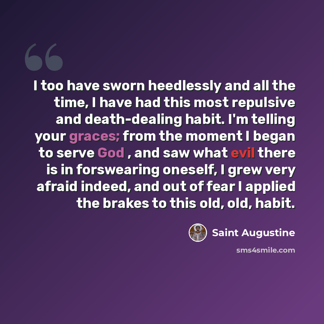 “I too have sworn heedlessly and all the time, I have had this most repulsive and death-dealing habit. I'm telling your graces; from the moment I began to serve God , and saw what evil there is in forswearing oneself, I grew very afraid indeed, and out of fear I applied the brakes to this old, old…” quote by Saint Augustine
