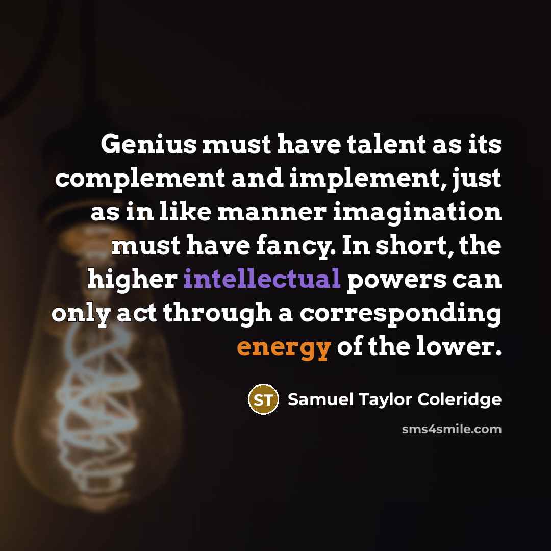 “Genius must have talent as its complement and implement, just as in like manner imagination must have fancy. In short, the higher intellectual powers can only act through a corresponding energy of the lower.” quote by Samuel Taylor Coleridge