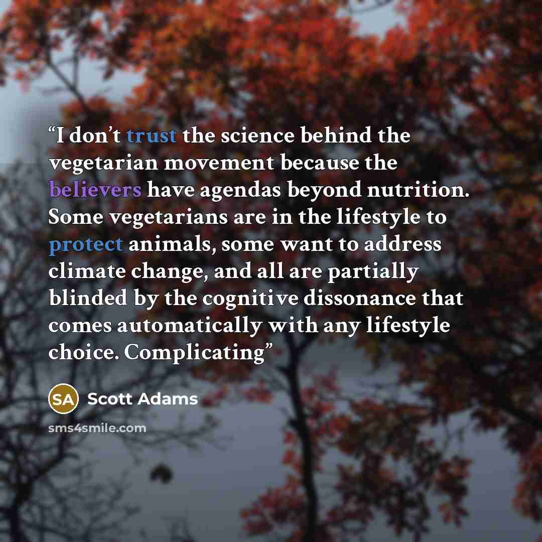 “I don’t trust the science behind the vegetarian movement because the believers have agendas beyond nutrition. Some vegetarians are in the lifestyle to protect animals, some want to address climate change, and all are partially blinded by the cognitive dissonance that comes automatically with any…” quote by Scott Adams