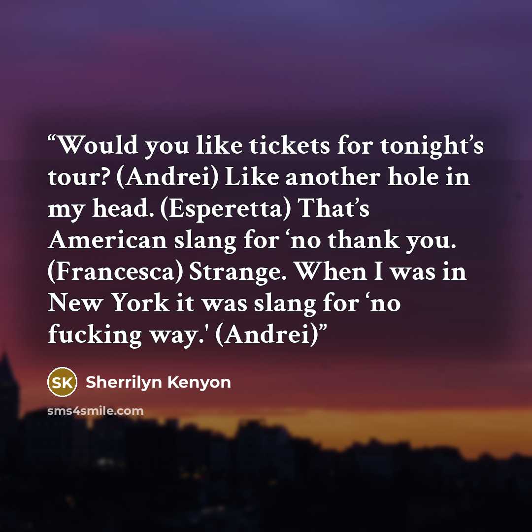 “Would you like tickets for tonight’s tour? (Andrei) Like another hole in my head. (Esperetta) That’s American slang for ‘no thank you. (Francesca) Strange. When I was in New York it was slang for ‘no fucking way.' (Andrei)” quote by Sherrilyn Kenyon