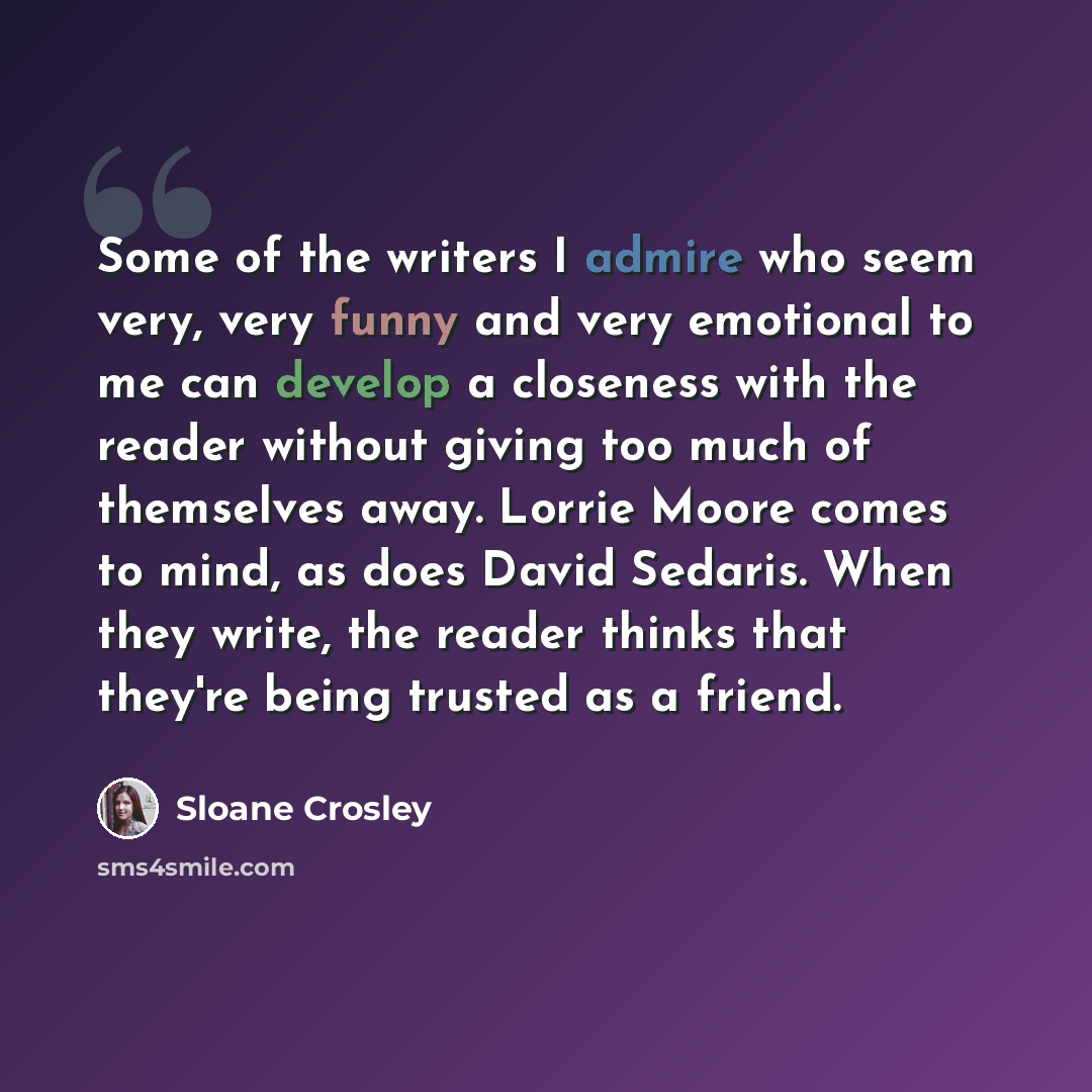 “Some of the writers I admire who seem very, very funny and very emotional to me can develop a closeness with the reader without giving too much of themselves away. Lorrie Moore comes to mind, as does David Sedaris. When they write, the reader thinks that they're being trusted as a friend.” quote by Sloane Crosley
