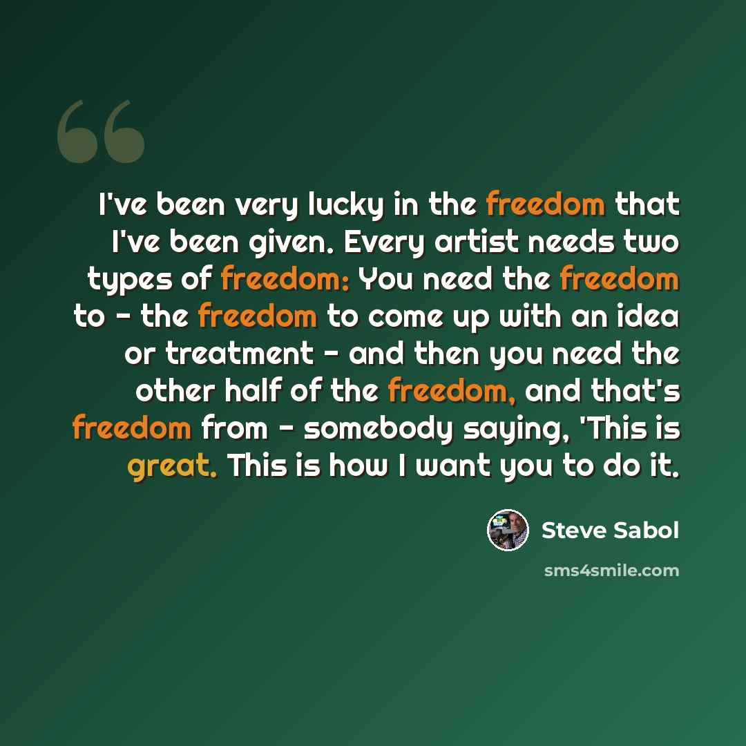 “I've been very lucky in the freedom that I've been given. Every artist needs two types of freedom: You need the freedom to - the freedom to come up with an idea or treatment - and then you need the other half of the freedom, and that's freedom from - somebody saying, 'This is great. This is how I…” quote by Steve Sabol