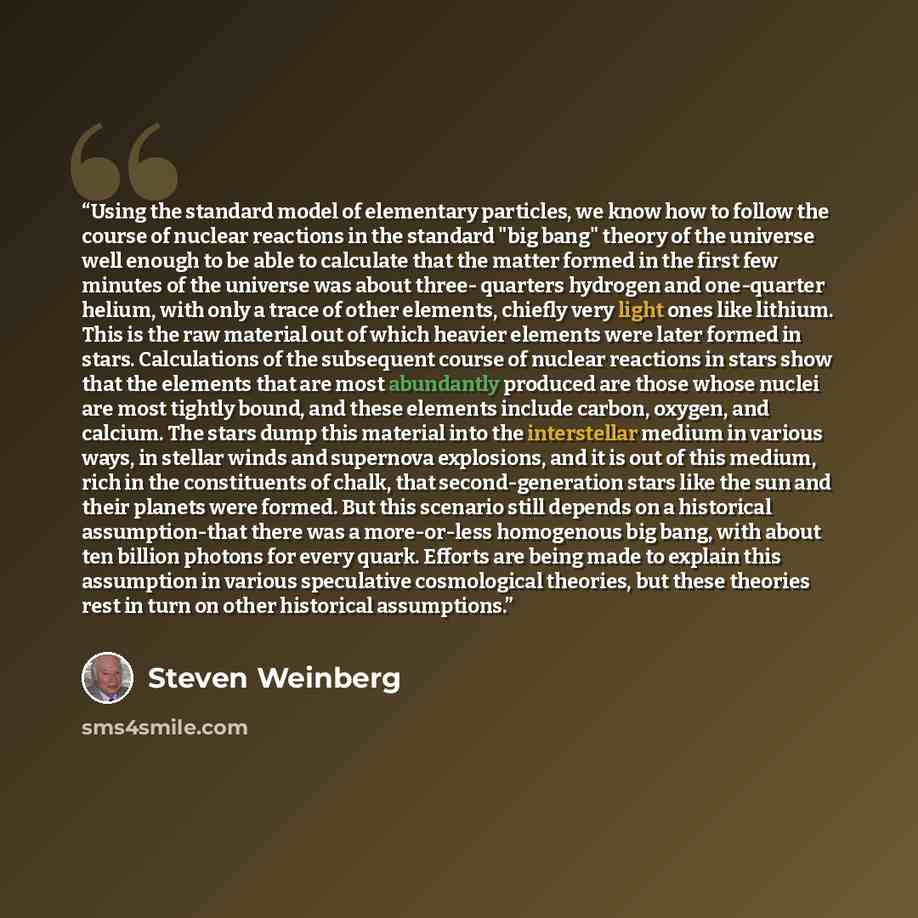 “Using the standard model of elementary particles, we know how to follow the course of nuclear reactions in the standard "big bang" theory of the universe well enough to be able to calculate that the matter formed in the first few minutes of the universe was about three- quarters hydrogen and…” quote by Steven Weinberg