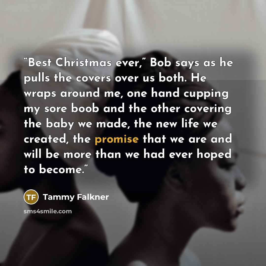 “Best Christmas ever,” Bob says as he pulls the covers over us both. He wraps around me, one hand cupping my sore boob and the other covering the baby we made, the new life we created, the promise that we are and will be more than we had ever hoped to become.” quote by Tammy Falkner