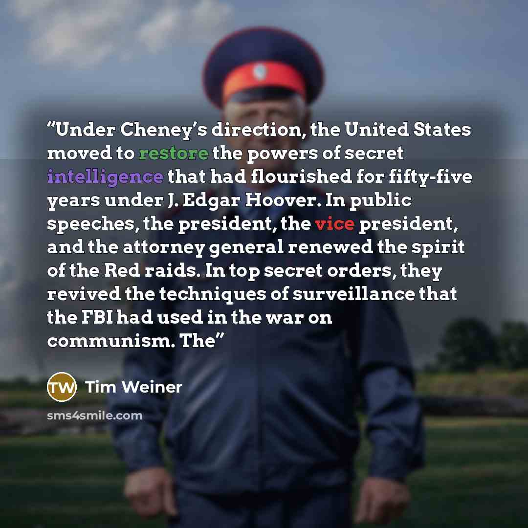 “Under Cheney’s direction, the United States moved to restore the powers of secret intelligence that had flourished for fifty-five years under J. Edgar Hoover. In public speeches, the president, the vice president, and the attorney general renewed the spirit of the Red raids. In top secret orders…” quote by Tim Weiner