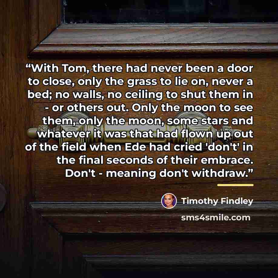 “With Tom, there had never been a door to close, only the grass to lie on, never a bed; no walls, no ceiling to shut them in - or others out. Only the moon to see them, only the moon, some stars and whatever it was that had flown up out of the field when Ede had cried 'don't' in the final seconds…” quote by Timothy Findley