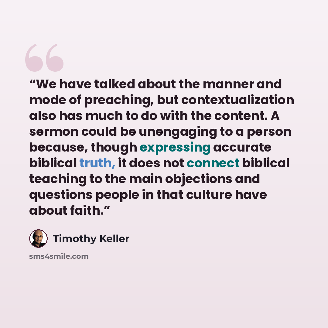 “We have talked about the manner and mode of preaching, but contextualization also has much to do with the content. A sermon could be unengaging to a person because, though expressing accurate biblical truth, it does not connect biblical teaching to the main objections and questions people in that…” quote by Timothy Keller