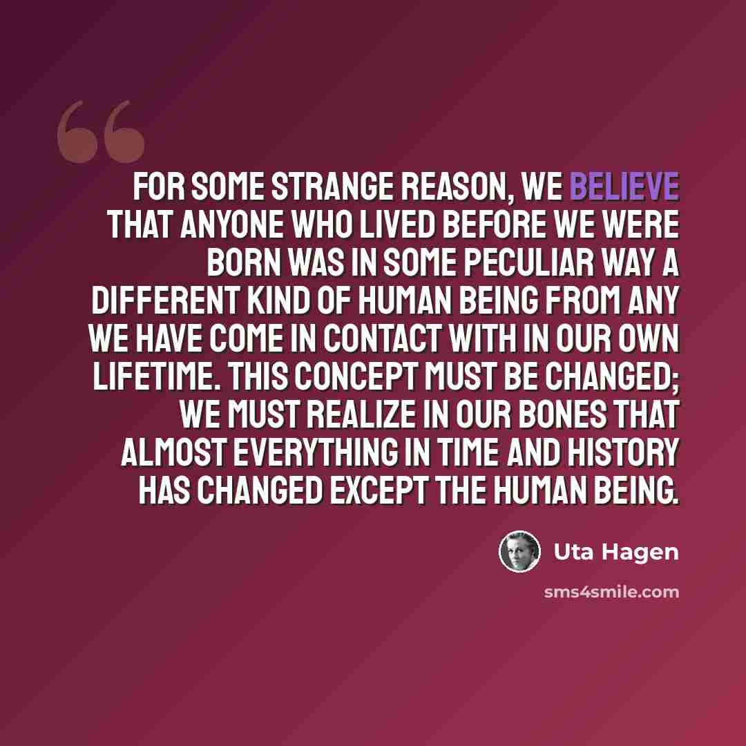 “For some strange reason, we believe that anyone who lived before we were born was in some peculiar way a different kind of human being from any we have come in contact with in our own lifetime. This concept must be changed; we must realize in our bones that almost everything in time and history…” quote by Uta Hagen