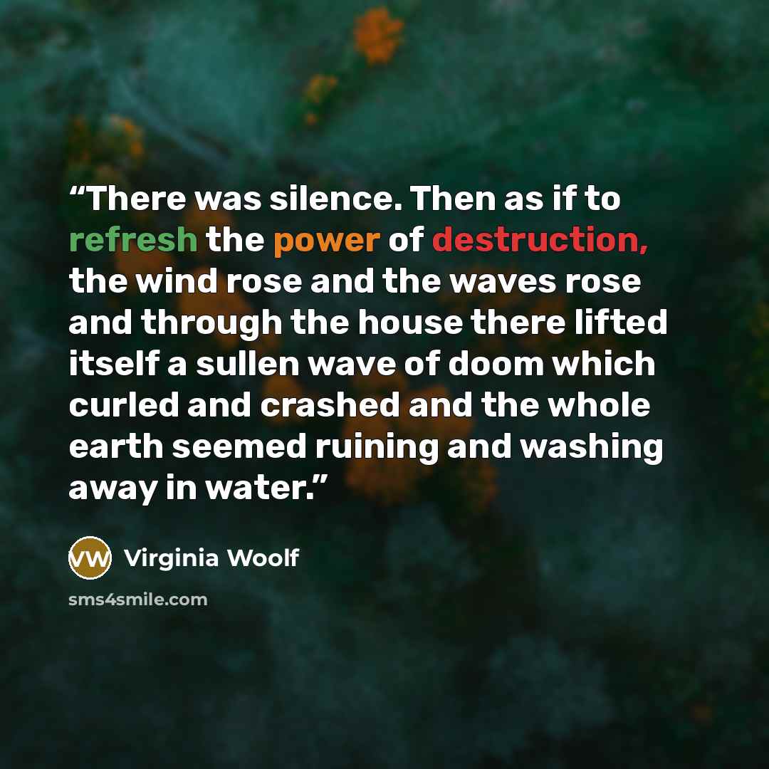 “There was silence. Then as if to refresh the power of destruction, the wind rose and the waves rose and through the house there lifted itself a sullen wave of doom which curled and crashed and the whole earth seemed ruining and washing away in water.” quote by Virginia Woolf