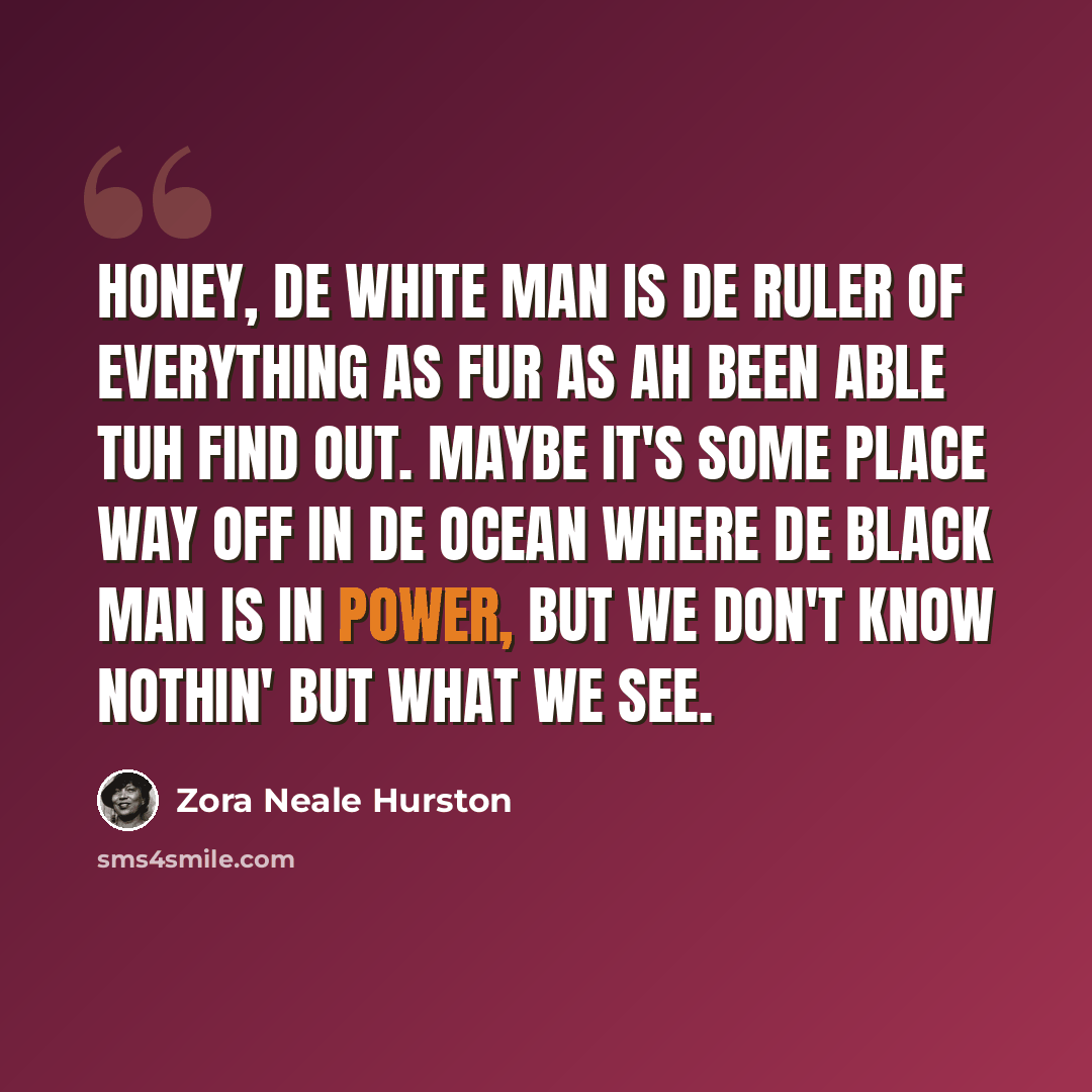 “Honey, de white man is de ruler of everything as fur as Ah been able tuh find out. Maybe it's some place way off in de ocean where de black man is in power, but we don't know nothin' but what we see.” quote by Zora Neale Hurston