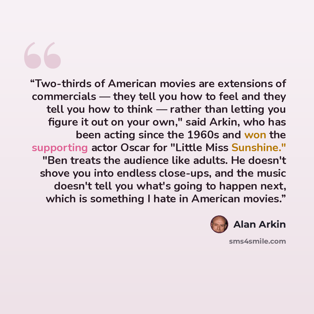 “Two-thirds of American movies are extensions of commercials — they tell you how to feel and they tell you how to think — rather than letting you figure it out on your own," said Arkin, who has been acting since the 1960s and won the supporting actor Oscar for "Little Miss Sunshine." "Ben treats…” quote by Alan Arkin