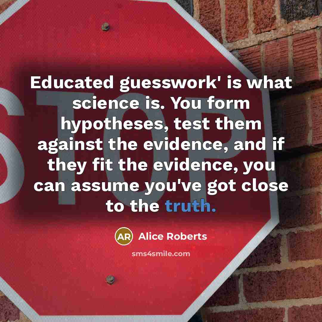 “Educated guesswork' is what science is. You form hypotheses, test them against the evidence, and if they fit the evidence, you can assume you've got close to the truth.” quote by Alice Roberts