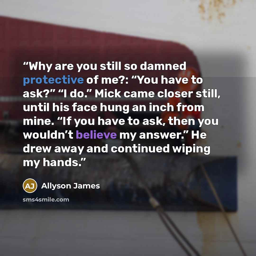 “Why are you still so damned protective of me?: “You have to ask?” “I do.” Mick came closer still, until his face hung an inch from mine. “If you have to ask, then you wouldn’t believe my answer.” He drew away and continued wiping my hands.” quote by Allyson James