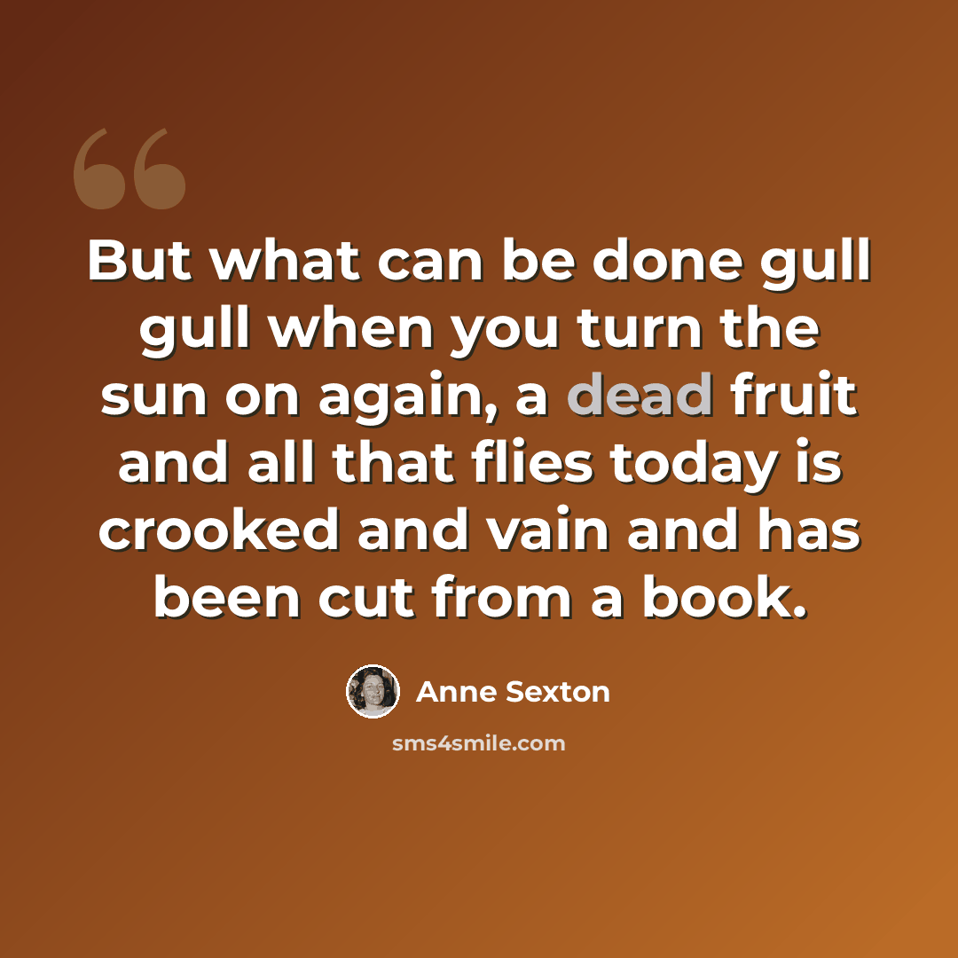 “But what can be done gull gull when you turn the sun on again, a dead fruit and all that flies today is crooked and vain and has been cut from a book.” quote by Anne Sexton