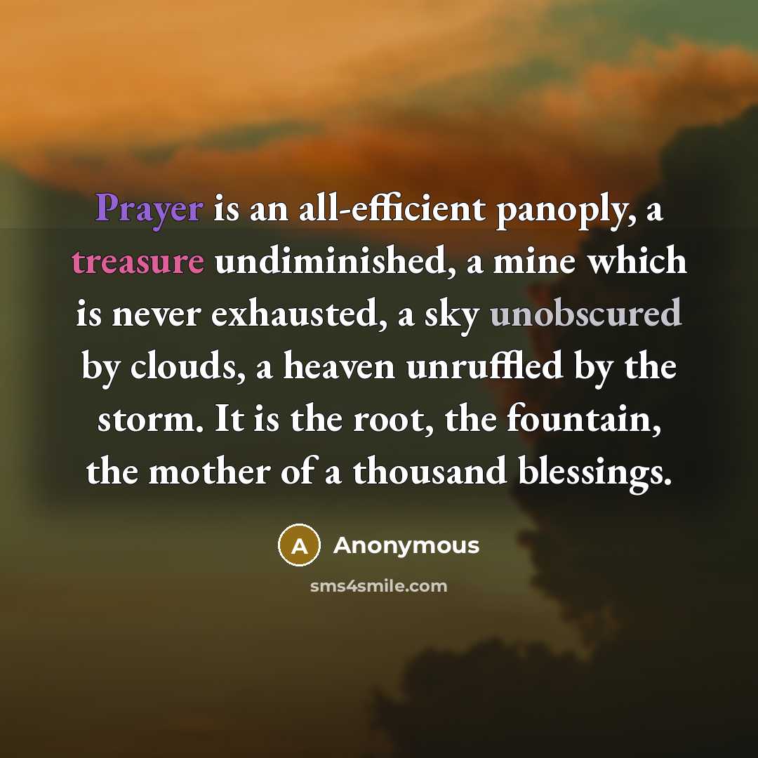 “Prayer is an all-efficient panoply, a treasure undiminished, a mine which is never exhausted, a sky unobscured by clouds, a heaven unruffled by the storm. It is the root, the fountain, the mother of a thousand blessings.” quote by Anonymous