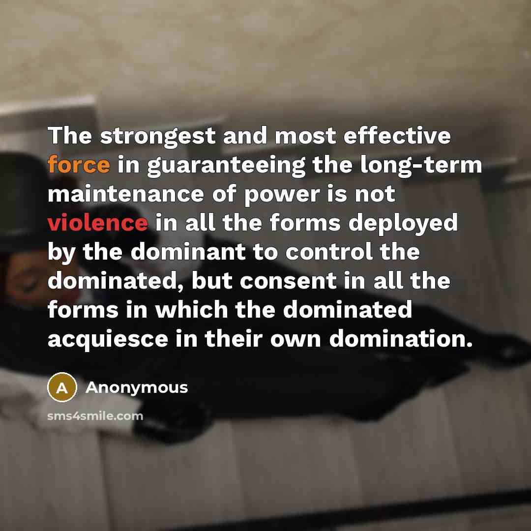 “The strongest and most effective force in guaranteeing the long-term maintenance of power is not violence in all the forms deployed by the dominant to control the dominated, but consent in all the forms in which the dominated acquiesce in their own domination.” quote by Anonymous
