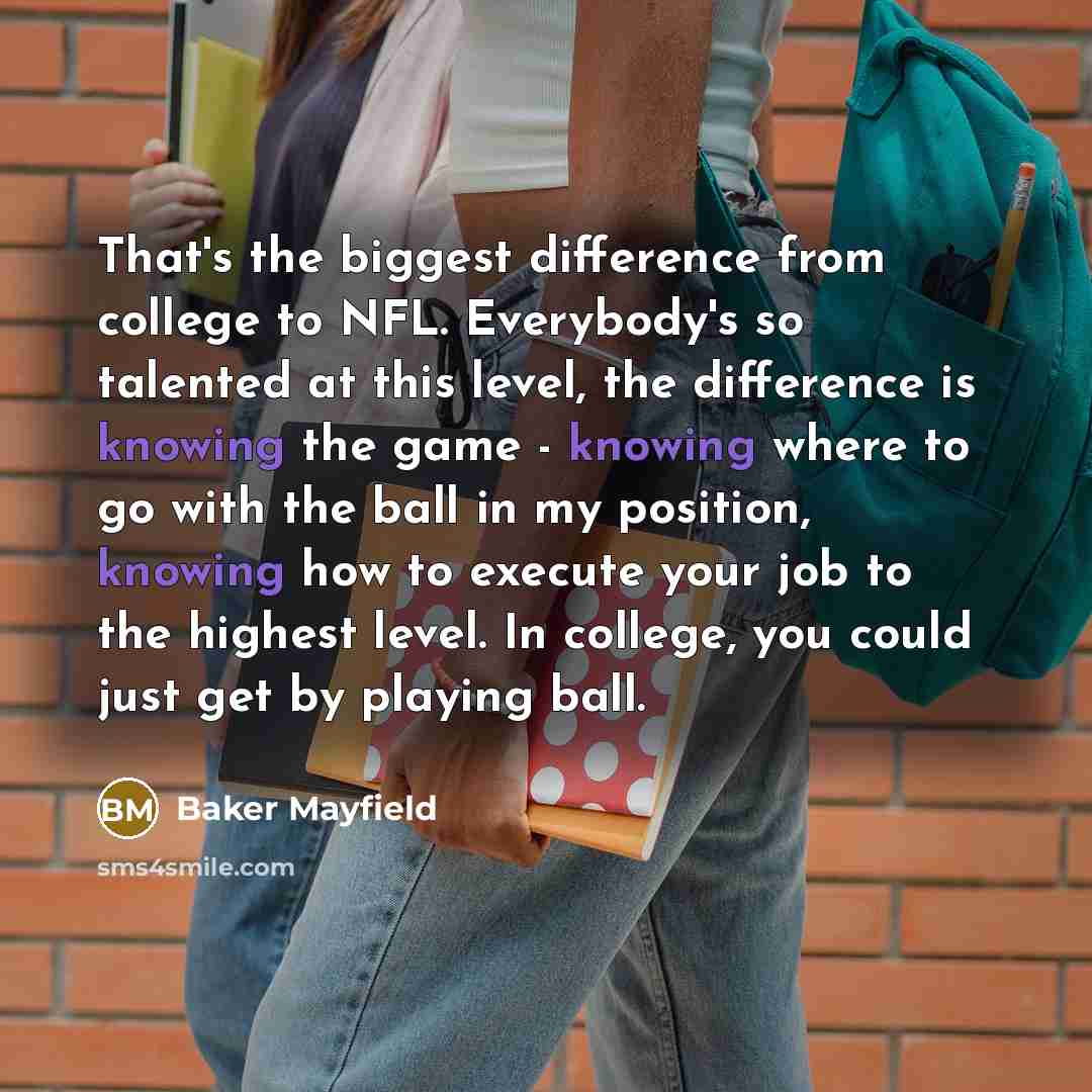 “That's the biggest difference from college to NFL. Everybody's so talented at this level, the difference is knowing the game - knowing where to go with the ball in my position, knowing how to execute your job to the highest level. In college, you could just get by playing ball.” quote by Baker Mayfield