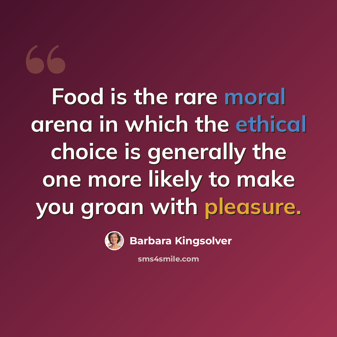 “Food is the rare moral arena in which the ethical choice is generally the one more likely to make you groan with pleasure.” quote by Barbara Kingsolver