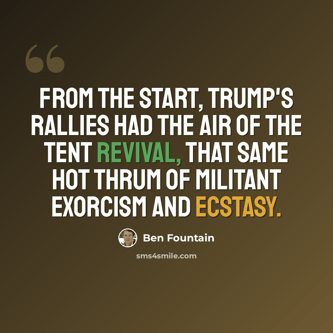 “From the start, Trump's rallies had the air of the tent revival, that same hot thrum of militant exorcism and ecstasy.” quote by Ben Fountain