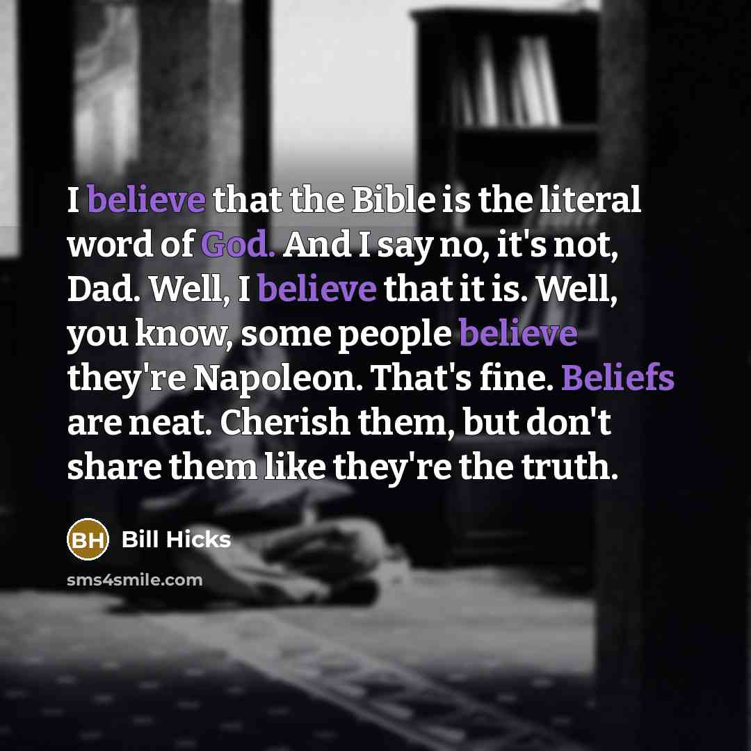 “I believe that the Bible is the literal word of God. And I say no, it's not, Dad. Well, I believe that it is. Well, you know, some people believe they're Napoleon. That's fine. Beliefs are neat. Cherish them, but don't share them like they're the truth.” quote by Bill Hicks