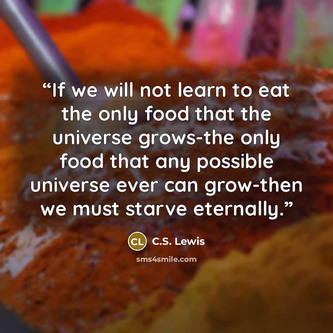 “If we will not learn to eat the only food that the universe grows-the only food that any possible universe ever can grow-then we must starve eternally.” quote by C.S. Lewis