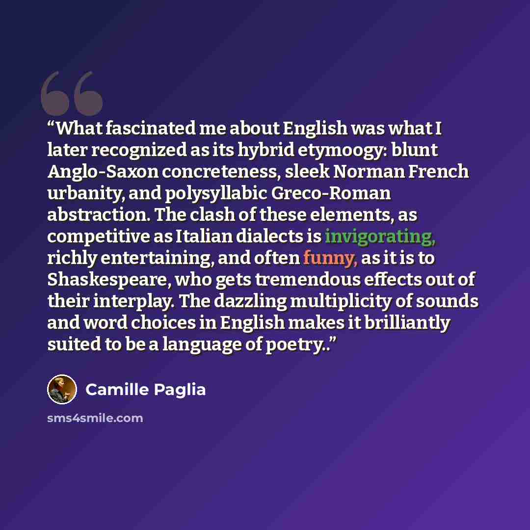 “What fascinated me about English was what I later recognized as its hybrid etymoogy: blunt Anglo-Saxon concreteness, sleek Norman French urbanity, and polysyllabic Greco-Roman abstraction. The clash of these elements, as competitive as Italian dialects is invigorating, richly entertaining, and…” quote by Camille Paglia