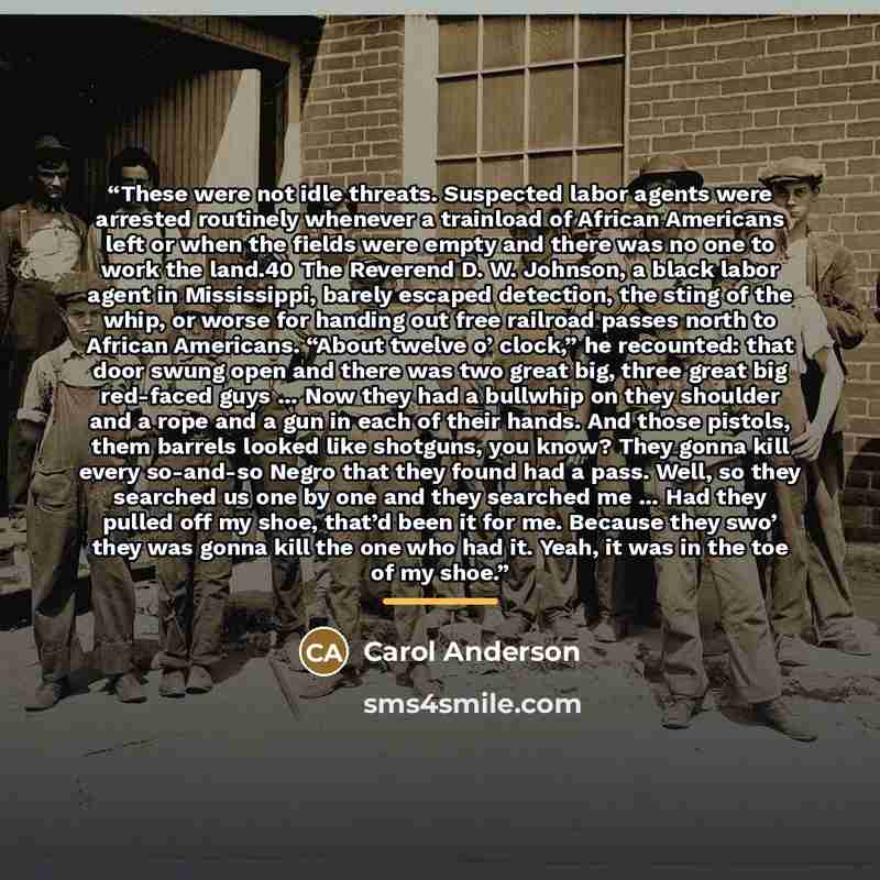 “These were not idle threats. Suspected labor agents were arrested routinely whenever a trainload of African Americans left or when the fields were empty and there was no one to work the land.40 The Reverend D. W. Johnson, a black labor agent in Mississippi, barely escaped detection, the sting of…” quote by Carol Anderson